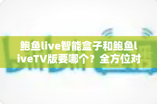鲍鱼live智能盒子和鲍鱼liveTV版要哪个？全方位对比分析帮你做出最佳选择