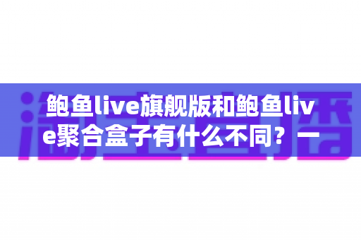 鲍鱼live旗舰版和鲍鱼live聚合盒子有什么不同？一篇看懂两大版本差异的完整指南