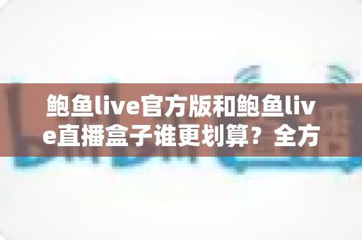鲍鱼live官方版和鲍鱼live直播盒子谁更划算?全方位性价比对比助你聪明选择 鲍鱼live官方版和鲍鱼live直播盒子谁更划算?全方位性价比对比助你聪明选择