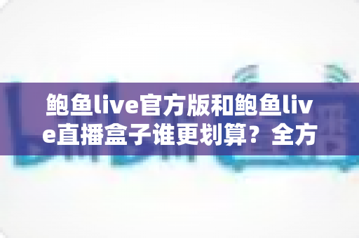 鲍鱼live官方版和鲍鱼live直播盒子谁更划算？全方位性价比对比助你聪明选择