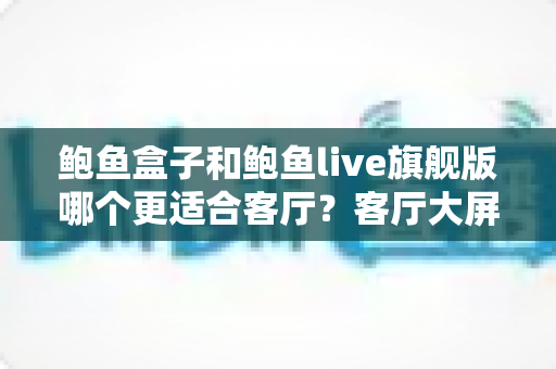 鲍鱼盒子和鲍鱼live旗舰版哪个更适合客厅?客厅大屏观影设备全方位对比与选购指南 鲍鱼盒子和鲍鱼live旗舰版哪个更适合客厅?客厅大屏观影设备全方位对比与选购指南