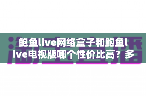 鲍鱼live网络盒子和鲍鱼live电视版哪个性价比高?多维度对比与选购指南 鲍鱼live网络盒子和鲍鱼live电视版哪个性价比高?多维度对比与选购指南