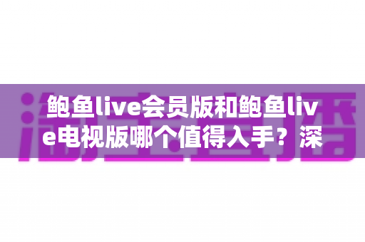 鲍鱼live会员版和鲍鱼live电视版哪个值得入手？深度对比帮你选对版本不花冤枉钱