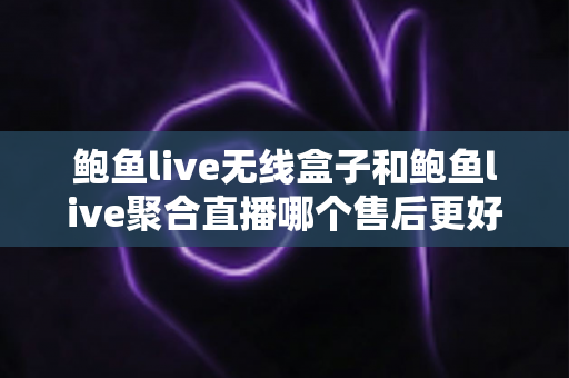鲍鱼live无线盒子和鲍鱼live聚合直播哪个售后更好？深度对比解析助你避坑选购