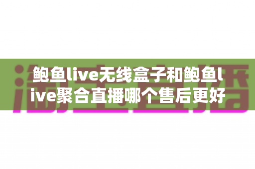 鲍鱼live无线盒子和鲍鱼live聚合直播哪个售后更好？深度对比解析助你避坑选购