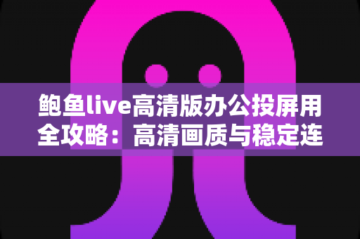 鲍鱼live高清版办公投屏用全攻略：高清画质与稳定连接助力高效办公协作