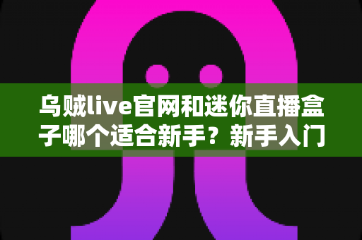 乌贼live官网和迷你直播盒子哪个适合新手？新手入门必看的全面对比与选择指南