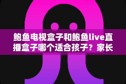 鲍鱼电视盒子和鲍鱼live直播盒子哪个适合孩子？家长选购与安全使用全指南