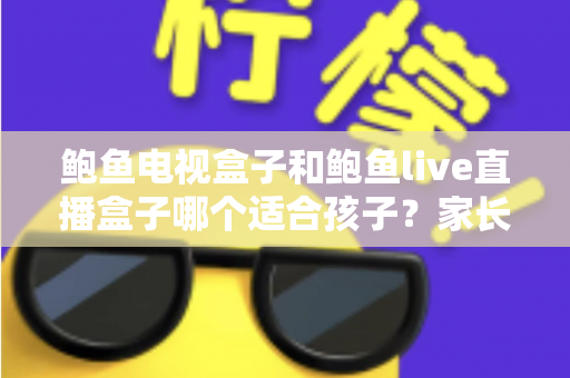 鲍鱼电视盒子和鲍鱼live直播盒子哪个适合孩子？家长选购与安全使用全指南
