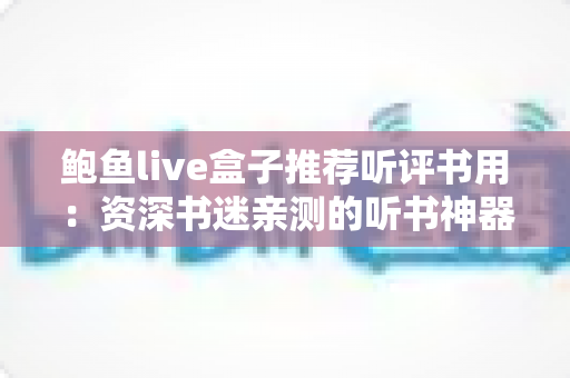 鲍鱼live盒子推荐听评书用：资深书迷亲测的听书神器选购与使用全攻略