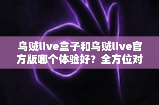 乌贼live盒子和乌贼live官方版哪个体验好?全方位对比帮你做出最佳选择 乌贼live盒子和乌贼live官方版哪个体验好?全方位对比帮你做出最佳选择