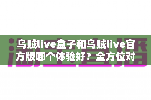 乌贼live盒子和乌贼live官方版哪个体验好？全方位对比帮你做出最佳选择