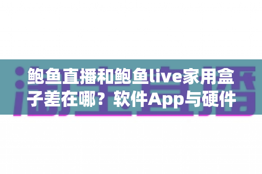 鲍鱼直播和鲍鱼live家用盒子差在哪？软件App与硬件盒子核心区别、优缺点对比及选购避坑全指南