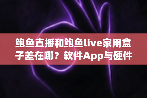 鲍鱼直播和鲍鱼live家用盒子差在哪？软件App与硬件盒子核心区别、优缺点对比及选购避坑全指南