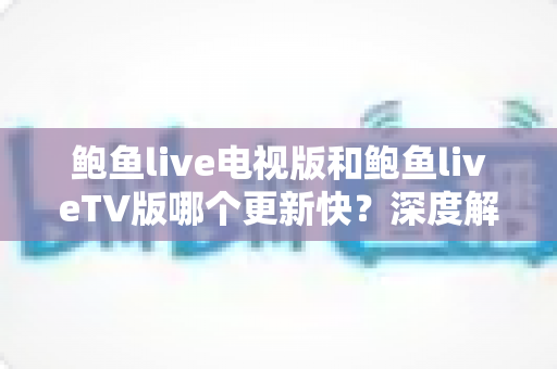 鲍鱼live电视版和鲍鱼liveTV版哪个更新快?深度解析版本更新速度与选择指南 鲍鱼live电视版和鲍鱼liveTV版哪个更新快?深度解析版本更新速度与选择指南
