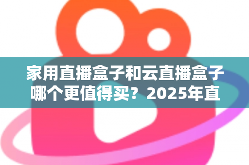 家用直播盒子和云直播盒子哪个更值得买?2025年直播设备选购深度指南 家用直播盒子和云直播盒子哪个更值得买?2025年直播设备选购深度指南