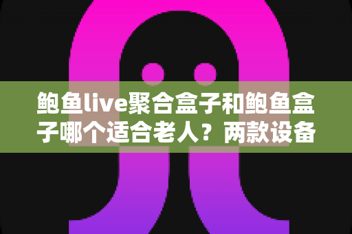 鲍鱼live聚合盒子和鲍鱼盒子哪个适合老人?两款设备全面对比与孝顺级选购指南 鲍鱼live聚合盒子和鲍鱼盒子哪个适合老人?两款设备全面对比与孝顺级选购指南