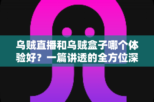 乌贼直播和乌贼盒子哪个体验好？一篇讲透的全方位深度对比评测指南