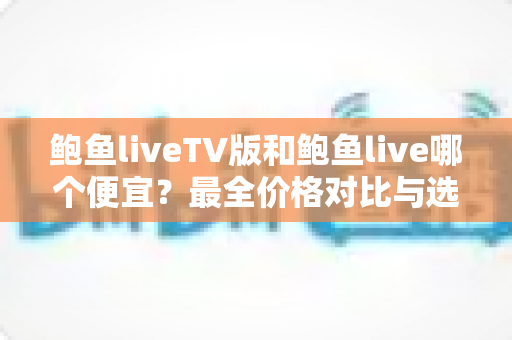 鲍鱼liveTV版和鲍鱼live哪个便宜?最全价格对比与选购指南 鲍鱼liveTV版和鲍鱼live哪个便宜?最全价格对比与选购指南