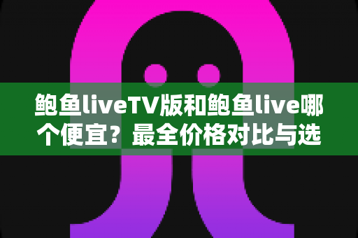 鲍鱼liveTV版和鲍鱼live哪个便宜?最全价格对比与选购指南 鲍鱼liveTV版和鲍鱼live哪个便宜?最全价格对比与选购指南
