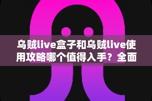 乌贼live盒子和乌贼live使用攻略哪个值得入手？全面对比帮你选出最优方案