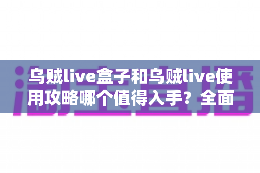 乌贼live盒子和乌贼live使用攻略哪个值得入手？全面对比帮你选出最优方案