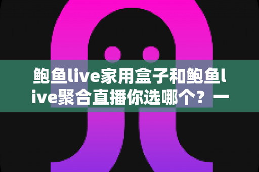鲍鱼live家用盒子和鲍鱼live聚合直播你选哪个？一份帮你省心省钱的选型指南