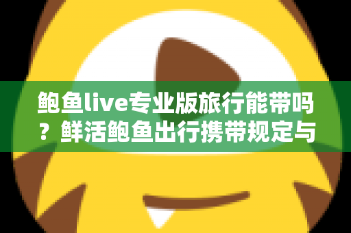 鲍鱼live专业版旅行能带吗?鲜活鲍鱼出行携带规定与保鲜技巧全攻略 鲍鱼live专业版旅行能带吗?鲜活鲍鱼出行携带规定与保鲜技巧全攻略