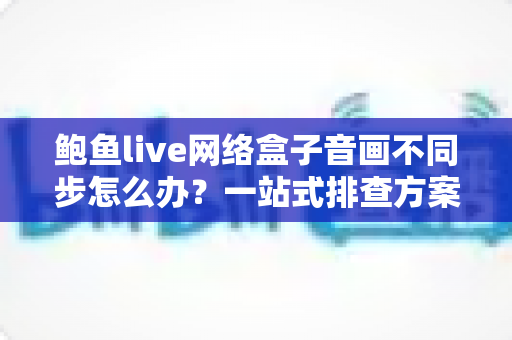 鲍鱼live网络盒子音画不同步怎么办？一站式排查方案与实用优化技巧全解析