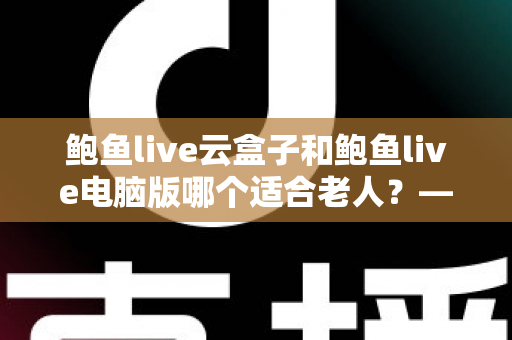 鲍鱼live云盒子和鲍鱼live电脑版哪个适合老人？——手把手帮长辈选对观看设备