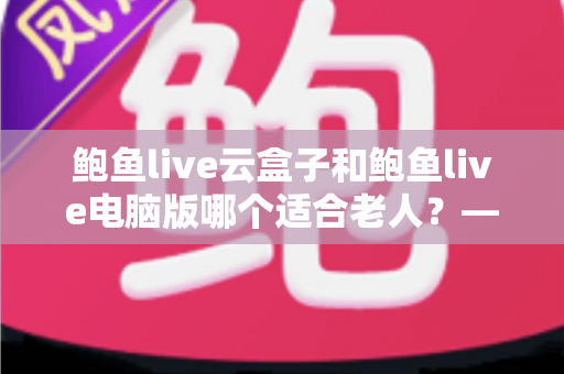 鲍鱼live云盒子和鲍鱼live电脑版哪个适合老人？——手把手帮长辈选对观看设备