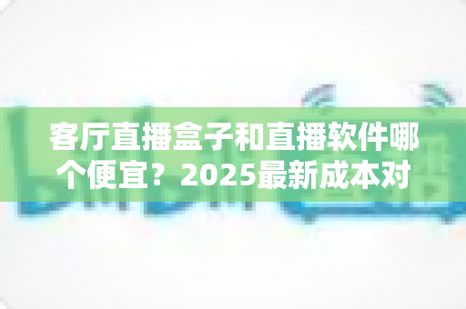 客厅直播盒子和直播软件哪个便宜？2025最新成本对比与省钱选购全攻略