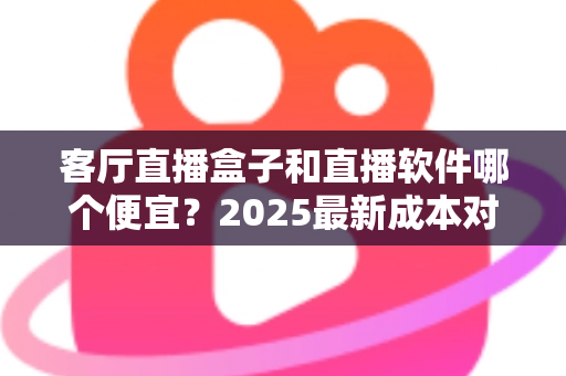 客厅直播盒子和直播软件哪个便宜？2025最新成本对比与省钱选购全攻略