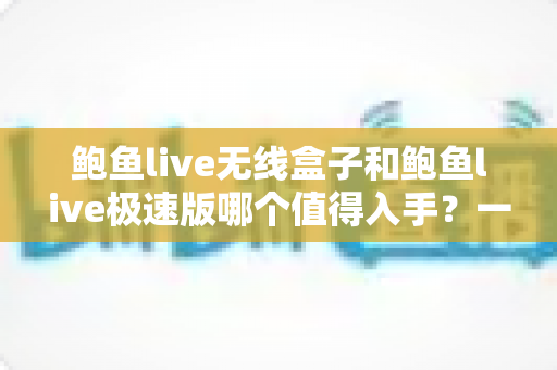 鲍鱼live无线盒子和鲍鱼live极速版哪个值得入手？一篇文章帮你理清选择思路