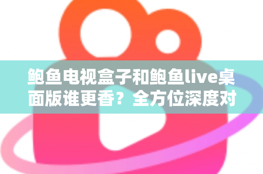 鲍鱼电视盒子和鲍鱼live桌面版谁更香？全方位深度对比评测，帮你找到最适合自己的观看方案