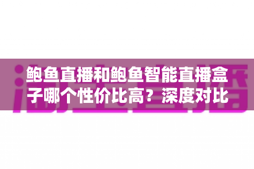 鲍鱼直播和鲍鱼智能直播盒子哪个性价比高?深度对比评测,帮你把钱花在刀刃上 鲍鱼直播和鲍鱼智能直播盒子哪个性价比高?深度对比评测,帮你把钱花在刀刃上