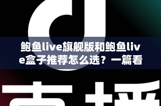鲍鱼live旗舰版和鲍鱼live盒子推荐怎么选？一篇看懂功能、体验与性价比的选购指南