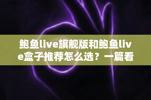 鲍鱼live旗舰版和鲍鱼live盒子推荐怎么选？一篇看懂功能、体验与性价比的选购指南