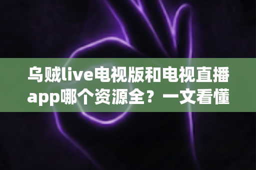 乌贼live电视版和电视直播app哪个资源全?一文看懂频道覆盖与选购指南 乌贼live电视版和电视直播app哪个资源全?一文看懂频道覆盖与选购指南