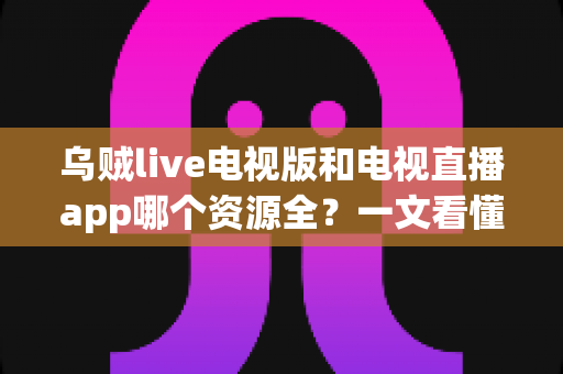 乌贼live电视版和电视直播app哪个资源全？一文看懂频道覆盖与选购指南