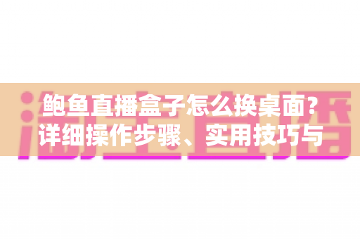 鲍鱼直播盒子怎么换桌面?详细操作步骤、实用技巧与常见问题全解析 鲍鱼直播盒子怎么换桌面?详细操作步骤、实用技巧与常见问题全解析