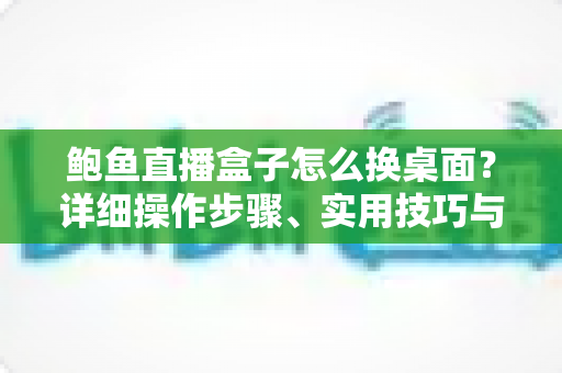 鲍鱼直播盒子怎么换桌面？详细操作步骤、实用技巧与常见问题全解析
