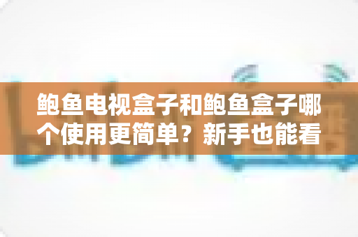 鲍鱼电视盒子和鲍鱼盒子哪个使用更简单？新手也能看懂的全维度对比指南