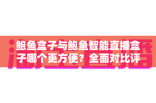 鲍鱼盒子与鲍鱼智能直播盒子哪个更方便？全面对比评测与实用选购指南一文读懂