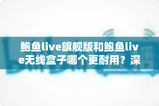 鲍鱼live旗舰版和鲍鱼live无线盒子哪个更耐用?深度耐久性对比测评与选购避坑指南 鲍鱼live旗舰版和鲍鱼live无线盒子哪个更耐用?深度耐久性对比测评与选购避坑指南