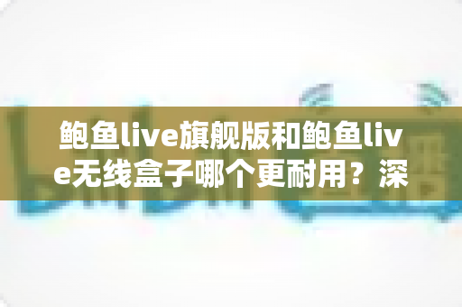 鲍鱼live旗舰版和鲍鱼live无线盒子哪个更耐用?深度耐久性对比测评与选购避坑指南 鲍鱼live旗舰版和鲍鱼live无线盒子哪个更耐用?深度耐久性对比测评与选购避坑指南