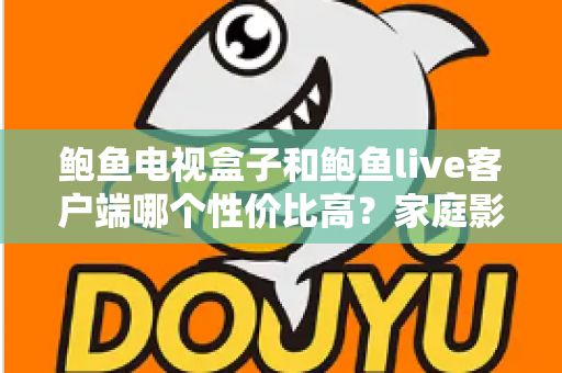 鲍鱼电视盒子和鲍鱼live客户端哪个性价比高？家庭影音选购深度对比指南