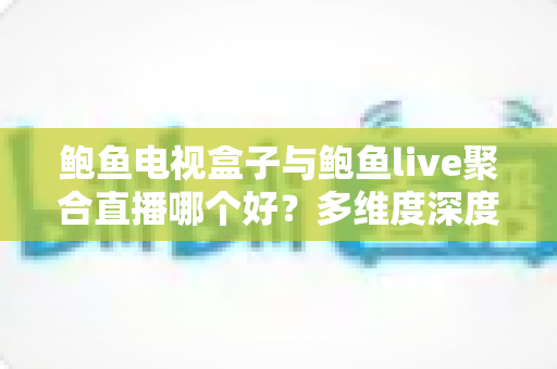 鲍鱼电视盒子与鲍鱼live聚合直播哪个好？多维度深度对比，帮你选出最适合自己的大屏观影方案