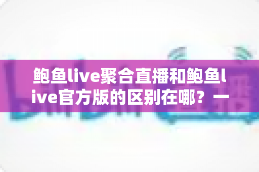 鲍鱼live聚合直播和鲍鱼live官方版的区别在哪？一文看懂两大版本的核心差异与选择建议