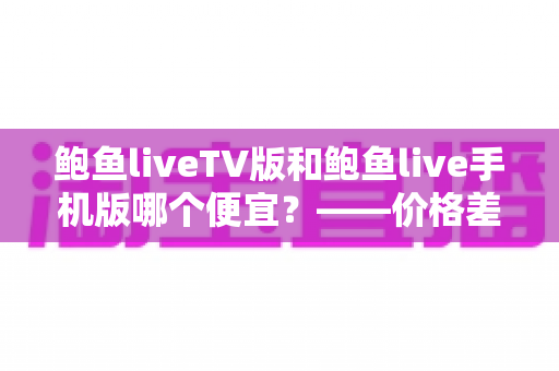 鲍鱼liveTV版和鲍鱼live手机版哪个便宜?——价格差异全解析与高性价比选购指南 鲍鱼liveTV版和鲍鱼live手机版哪个便宜?——价格差异全解析与高性价比选购指南